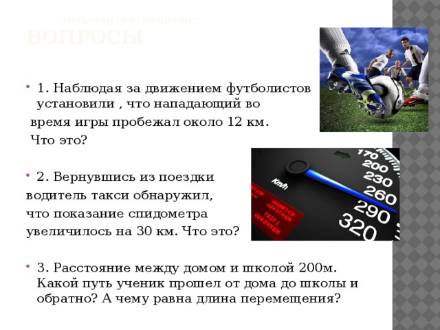 Путь или перемещение? вопросы 1. Наблюдая за движением футболистов установили , что нападающий во  время игры пробежал около 12 км.  Что это? 2. Вернувшись из поездки водитель такси обнаружил, что показание спидометра увеличилось на 30 км. Что это?