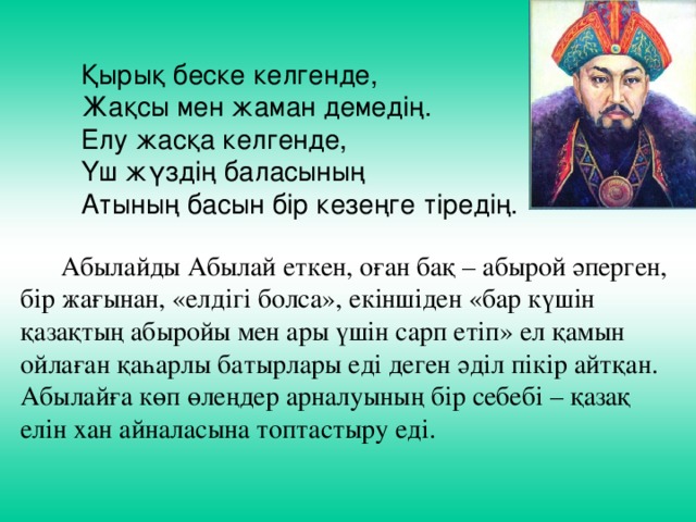 Қырық беске келгенде, Жақсы мен жаман демедің. Елу жасқа келгенде, Үш жүздің баласының Атының басын бір кезеңге тіредің.  Абылайды Абылай еткен, оған бақ – абырой әперген, бір жағынан, «елдігі болса», екіншіден «бар күшін қазақтың абыройы мен ары үшін сарп етіп» ел қамын ойлаған қаһарлы батырлары еді деген әділ пікір айтқан. Абылайға көп өлеңдер арналуының бір себебі – қазақ елін хан айналасына топтастыру еді. 