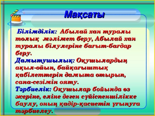 Мақсаты   Білімділік: Абылай хан туралы толық мәлімет беру, Абылай хан туралы білулеріне бағыт-бағдар беру. Дамытушылық: Оқушылардың ақыл-ойын, байқағыштық қабілеттерін дамыта отырып, сана-сезімін ояту. Тәрбиелік: Оқушылар бойында өз жеріне, еліне деген сүйіспеншілікке баулу, оның қадір-қасиетін ұғынуға тәрбиелеу.       4 