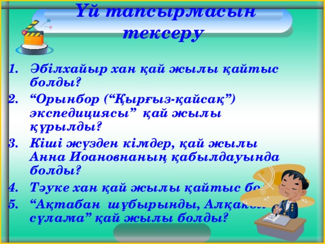  Үй тапсырмасын тексеру Әбілхайыр хан қай жылы қайтыс болды? “ Орынбор (“Қырғыз-қайсақ”) экспедициясы” қай жылы құрылды? Кіші жүзден кімдер, қай жылы Анна Иоановнаның қабылдауында болды? Тәуке хан қай жылы қайтыс болды? “ Ақтабан шұбырынды, Алқакөл сұлама” қай жылы болды?  