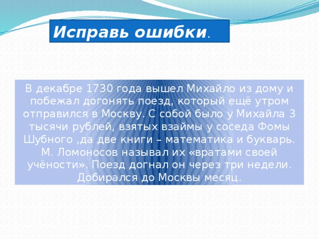 Исправь ошибки . В декабре 1730 года вышел Михайло из дому и побежал догонять поезд, который ещё утром отправился в Москву. С собой было у Михайла 3 тысячи рублей, взятых взаймы у соседа Фомы Шубного ,да две книги – математика и букварь. М. Ломоносов называл их «вратами своей учёности». Поезд догнал он через три недели. Добирался до Москвы месяц. 