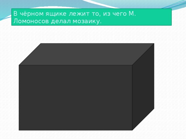 В чёрном ящике лежит то, из чего М. Ломоносов делал мозаику. 