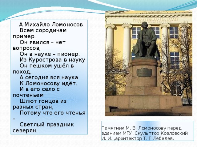  А Михайло Ломоносов  Всем сородичам пример.  Он явился – нет вопросов,  Он в науке – пионер.  Из Курострова в науку  Он пешком ушёл в поход,  А сегодня вся наука  К Ломоносову идёт.  И в его село с почтеньем  Шлют гонцов из разных стран,  Потому что его чтенья –  Светлый праздник северян . Памятник М. В. Ломоносову перед зданием МГУ .Скульптор Козловский И. И. ,архитектор Т. Г Лебедев. 