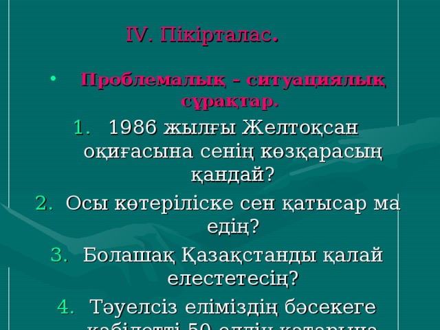 І V . Пікірталас .   Проблемалық – ситуациялық сұрақтар. 1986 жылғы Желтоқсан оқиғасына сенің көзқарасың қандай? Осы көтеріліске сен қатысар ма едің? Болашақ Қазақстанды қалай елестетесің? Тәуелсіз еліміздің бәсекеге қабілетті 50 елдің қатарына косылуына сенің қосар үлесің қандай?  