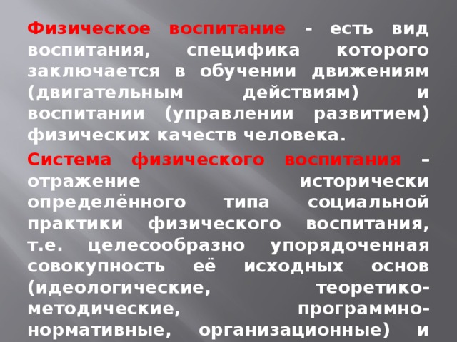 Физическое воспитание -  есть вид воспитания, специфика которого заключается в обучении движениям (двигательным действиям) и воспитании (управлении развитием) физических качеств человека. Система физического воспитания – отражение исторически определённого типа социальной практики физического воспитания, т.е. целесообразно упорядоченная совокупность её исходных основ (идеологические, теоретико-методические, программно-нормативные, организационные) и форм организации, зависящих от условий конкретной общественной формации (Л. П. Матвеев,1976).