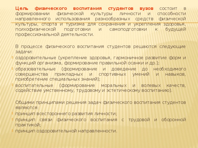 Цель физического воспитания студентов  вузов  состоит в формировании физической культуры личности и способности направленного использования разнообразных средств физической культуры, спорта и туризма для сохранения и укрепления здоровья, психофизической подготовки и самоподготовки к будущей профессиональной деятельности.   В процессе физического воспитания студентов решаются следующие задачи: оздоровительные (укрепление здоровья, гармоничное развитие форм и функций организма, формирование правильной осанки и др.); образовательные (формирование и доведение до необходимого совершенства прикладных и спортивных умений и навыков, приобретение специальных знаний); воспитательные (формирование моральных и волевых качеств, содействие умственному, трудовому и эстетическому воспитанию).   Общими принципами решения задач физического воспитания студентов являются: