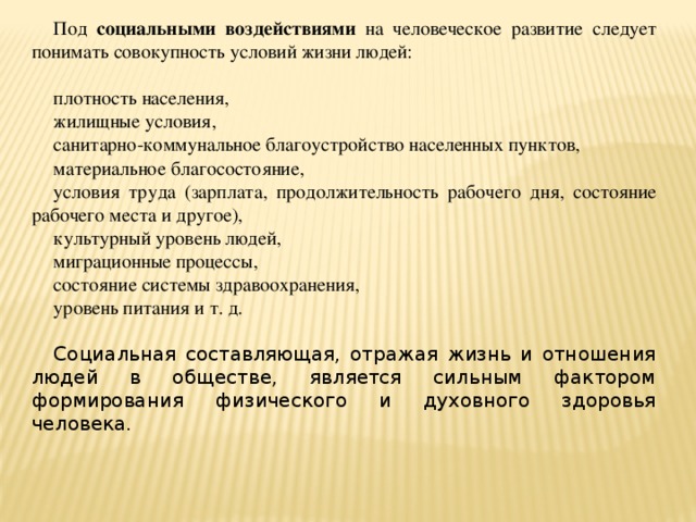 Под социальными воздействиями на человеческое развитие следует понимать совокупность условий жизни людей: плотность населения, жилищные условия, санитарно-коммунальное благоустройство населенных пунктов, материальное благосостояние, условия труда (зарплата, продолжительность рабочего дня, состояние рабочего места и другое), культурный уровень людей, миграционные процессы, состояние системы здравоохранения, уровень питания и т. д. Социальная составляющая, отражая жизнь и отношения людей в обществе, является сильным фактором формирования физического и духовного здоровья человека.