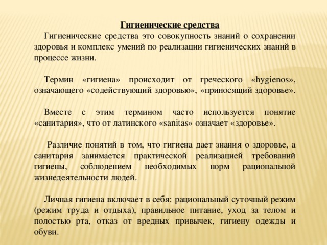 Гигиенические средства Гигиенические средства это совокупность знаний о сохранении здоровья и комплекс умений по реализации гигиенических знаний в процессе жизни. Термин «гигиена» происходит от греческого «hygienos», означающего «содействующий здоровью», «приносящий здоровье». Вместе с этим термином часто используется понятие «санитария», что от латинского «sanitas» означает «здоровье».  Различие понятий в том, что гигиена дает знания о здоровье, а санитария занимается практической реализацией требований гигиены, соблюдением необходимых норм рациональной жизнедеятельности людей. Личная гигиена включает в себя: рациональный суточный режим (режим труда и отдыха), правильное питание, уход за телом и полостью рта, отказ от вредных привычек, гигиену одежды и обуви.