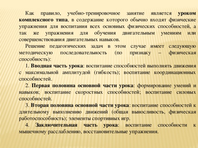 Как правило, учебно-тренировочное занятие является уроком комплексного типа , в содержание которого обычно входят физические упражнения для воспитания всех основных физических способностей, а так же упражнения для обучения двигательным умениям или совершенствования двигательных навыков. Решение педагогических задач в этом случае имеет следующую методическую последовательность (по признаку – физическая способность): 1. Вводная часть урока : воспитание способностей выполнять движения с максимальной амплитудой (гибкость); воспитание координационных способностей. 2. Первая половина основной части урока : формирование умений и навыков; воспитание скоростных способностей; воспитание силовых способностей. 3. Вторая половина основной части урока : воспитание способностей к длительному выполнению движений (общая выносливость, физическая работоспособность); элементы спортивных игр. 4. Заключительная часть урока : воспитание способности к мышечному расслаблению, восстановительные упражнения.