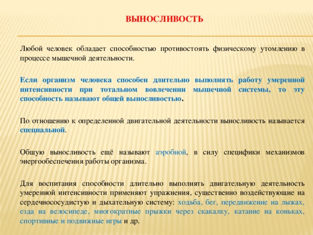 Выносливость   Любой человек обладает способностью противостоять физическому утомлению в процессе мышечной деятельности.   Если организм человека способен длительно выполнять работу умеренной интенсивности при тотальном вовлечении мышечной системы, то эту способность называют общей выносливостью .   По отношению к определенной двигательной деятельности выносливость называется специальной .   Общую выносливость ещё называют аэробной , в силу специфики механизмов энергообеспечения работы организма.   Для воспитания способности длительно выполнять двигательную деятельность умеренной интенсивности применяют упражнения, существенно воздействующие на сердечнососудистую и дыхательную систему: ходьба, бег, передвижение на лыжах, езда на велосипеде, многократные прыжки через скакалку, катание на коньках, спортивные и подвижные игры и др.