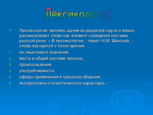 Лексикология, являясь одним из разделов науки о языке, рассматривает слово как элемент словарной системы русской речи. « В лексикологии, - пишет Н.М. Шанский, - слова изучаются с точки зрения: их смыслового значения, места в общей системе лексики, происхождения, употребляемости, сферы применения в процессе общения, экспрессивно-стилистического характера.»  