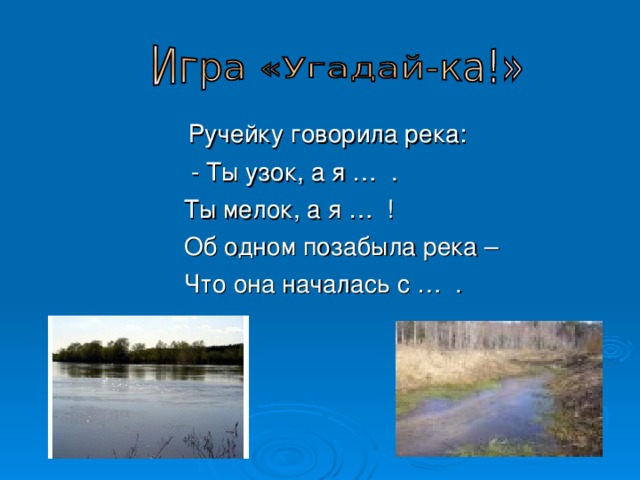  Ручейку говорила река:  - Ты узок, а я … .  Ты мелок, а я … !  Об одном позабыла река –  Что она началась с … . 