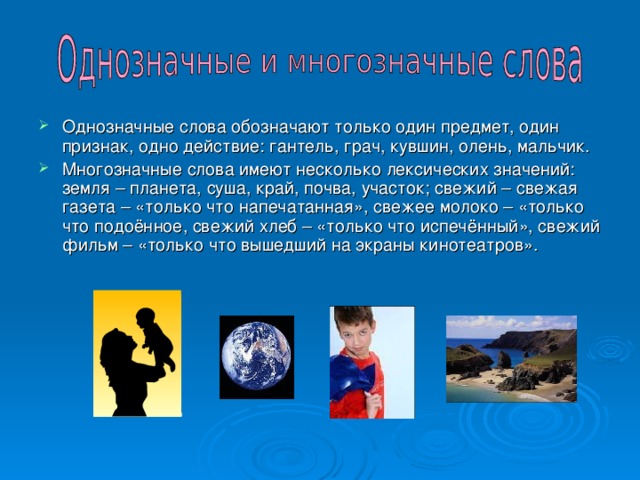 Однозначные слова обозначают только один предмет, один признак, одно действие: гантель, грач, кувшин, олень, мальчик. Многозначные слова имеют несколько лексических значений: земля – планета, суша, край, почва, участок; свежий – свежая газета – «только что напечатанная», свежее молоко – «только что подоённое, свежий хлеб – «только что испечённый», свежий фильм – «только что вышедший на экраны кинотеатров». 