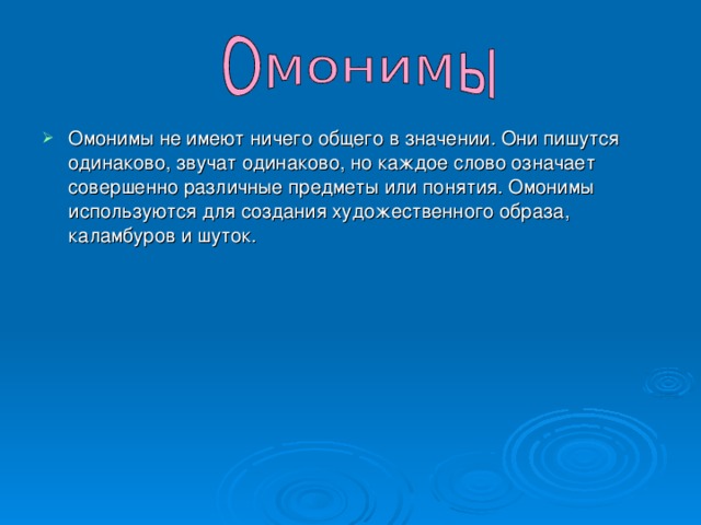 Омонимы не имеют ничего общего в значении. Они пишутся одинаково, звучат одинаково, но каждое слово означает совершенно различные предметы или понятия. Омонимы используются для создания художественного образа, каламбуров и шуток.  
