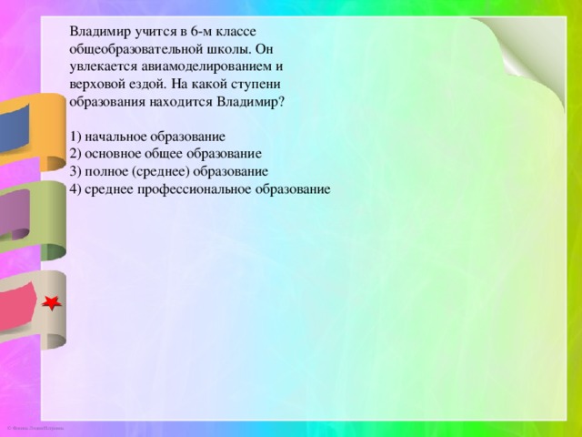 Владимир учится в 6-м классе общеобразовательной школы. Он увлекается авиамоделированием и верховой ездой. На какой ступени образования находится Владимир? 1) начальное образование 2) основное общее образование 3) полное (среднее) образование 4) среднее профессиональное образование