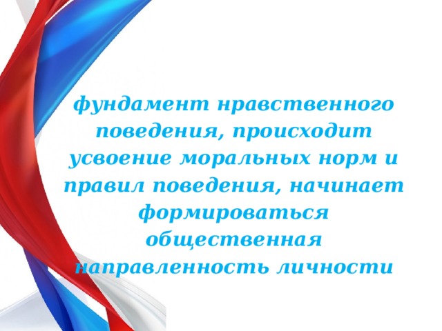 фундамент нравственного поведения, происходит усвоение моральных норм и правил поведения, начинает формироваться общественная направленность личности  