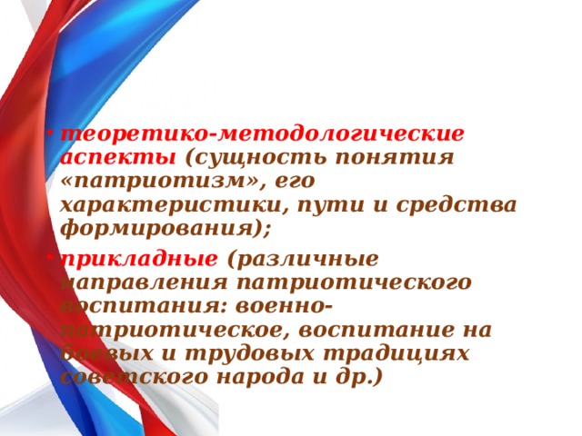 теоретико-методологические аспекты (сущность понятия «патриотизм», его характеристики, пути и средства формирования); прикладные (различные направления патриотического воспитания: военно-патриотическое, воспитание на боевых и трудовых традициях советского народа и др.) 