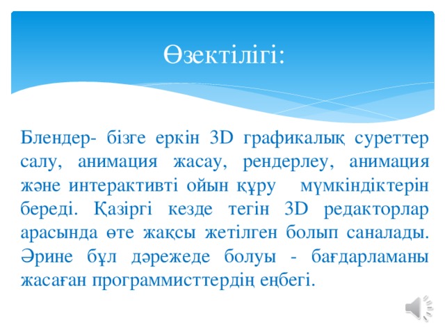Өзектілігі: Блендер- бізге еркін 3D графикалық суреттер салу, анимация жасау, рендерлеу, анимация және интерактивті ойын құру мүмкіндіктерін береді. Қазіргі кезде тегін 3D редакторлар арасында өте жақсы жетілген болып саналады. Әрине бұл дәрежеде болуы - бағдарламаны жасаған программисттердің еңбегі. 