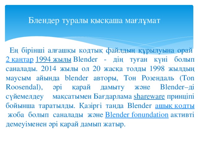 Блендер туралы қысқаша мағлұмат    Ең бірінші алғашқы кодтық файлдың құрылуына орай   2 қаңтар   1994 жылы  Blender - дің туған күні болып саналады. 2014 жылы ол 20 жасқа толды 1998 жылдың маусым айында blender авторы, Тон Розендаль (Ton Roosendal), әрі қарай дамыту және Blender–ді сүйемелдеу мақсатымен Бағдарлама  shareware  принціпі бойынша таратылды. Қазіргі таңда Blender ашық кодты  жоба болып саналады және  Blender fonundation  активті демеуіменен әрі қарай дамып жатыр. 