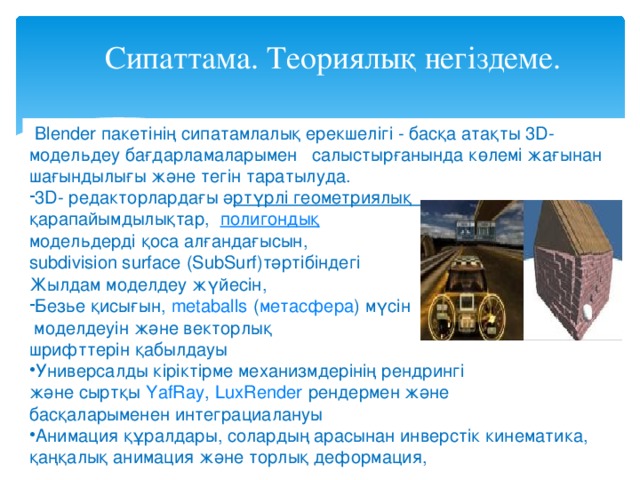 Сипаттама. Теориялық негіздеме.  Blender пакетінің сипатамлалық ерекшелігі - басқа атақты 3D- модельдеу бағдарламаларымен cалыстырғанында көлемі жағынан шағындылығы және тегін таратылуда. 3D- редакторлардағы ә ртүрлі геометриялық қарапайымдылықтар,   полигондық   модельдерді қоса алғандағысын,   subdivision surface   (SubSurf)тәртібіндегі Жылдам моделдеу жүйесін, Безье қисығын ,   metaballs   ( метасфера ) мүсін  моделдеуін және векторлық шрифттерін қабылдауы Универсалды кіріктірме механизмдерінің рендрингі және сыртқы   YafRay ,   LuxRender   рендермен және басқаларыменен интеграциалануы Анимация құралдары, солардың арасынан инверстік кинематика, қаңқалық анимация және торлық деформация, 