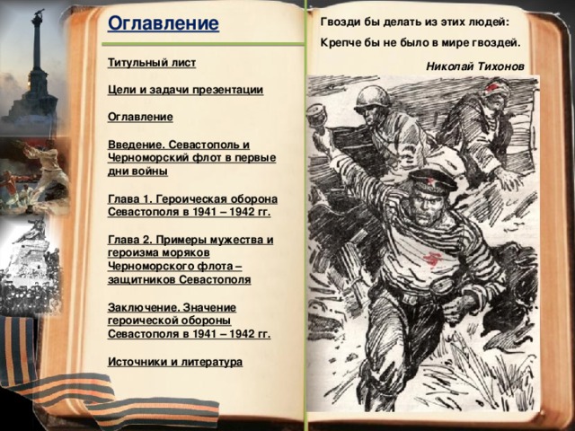 Оглавление Гвозди бы делать из этих людей:  Крепче бы не было в мире гвоздей. Титульный лист Николай Тихонов Цели и задачи презентации Оглавление Введение. Севастополь и Черноморский флот в первые дни войны Глава 1. Героическая оборона Севастополя в 1941 – 1942 гг. Глава 2. Примеры мужества и героизма моряков Черноморского флота – защитников Севастополя Заключение. Значение героической обороны Севастополя в 1941 – 1942 гг. Источники и литература 