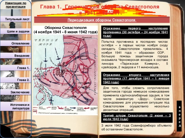 Навигация по презентации вперед Глава 1. Героическая оборона Севастополя в 1941 – 1942 гг. Титульный лист Периодизация обороны Севастополя Отражение первого наступления противника (30 октября – 24 ноября 1941 года) Цели и задачи Попытка противника в последних числах октября – в первых числах ноября сходу овладеть Севастополем провалилась. 4 ноября 1941 года – образован СОР. Большую помощь защитникам города оказывала Черноморская эскадра в составе линкора «Парижская Коммуна», 5 крейсеров, 2 лидеров и 11 миноносцев. Оглавление Введение Глава 1. Отражение второго наступления противника (17 декабря 1941 – 1 января 1942 года)  Глава 2. Для того, чтобы сломить сопротивление защитников города немецкое командование применила крупнокалиберные орудия, в том числе знаменитую «Дору». Советское командование для улучшения ситуации под Севастополем осуществило несколько десантных операций. Заключение Источники и литература Третий штурм Севастополя (2 июня – 3 июля 1942 года) 3 июля 1942 года Совинформбюро объявило об оставлении Севастополя. 