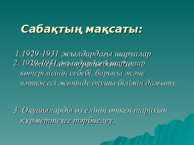 Сабақтың мақсаты :    1.1929-1931 жылдардағы шаруалар көтерілісі туралы баяндау.   2. 1929-1931 жылдардағы шаруалар көтерілісінің себебі, барысы және нәтижесі жөнінде оқушы білімін дамыту.   3. Оқушыларды өз елінің өткен тарихын құрметтеуге тәрбиелеу. 