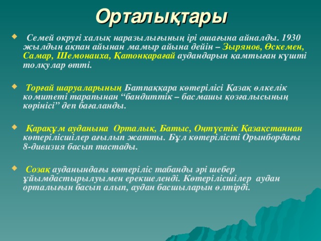 Орталықтары  Семей округі халық наразылығының ірі ошағына айналды. 1930 жылдың ақпан айынан мамыр айына дейін – Зырянов, Өскемен, Самар, Шемонаиха, Қатонқарағай аудандарын қамтыған күшті толқулар өтті.   Торғай шаруаларының Батпаққара көтерілісі Қазақ өлкелік комитеті тарапынан “ бандиттік – басмашы  қозғалысының көрінісі ” деп бағаланды.   Қарақұм ауданына Орталық, Батыс, Оңтүстік Қазақстаннан көтерілісшілер ағылып жатты. Бұл көтерілісті Орынбордағы 8-дивизия басып тастады.   Созақ ауданындағы көтеріліс табанды әрі шебер ұйымдастырылуымен ерекшеленді. Көтерілісшілер аудан орталығын басып алып, аудан басшыларын өлтірді.  