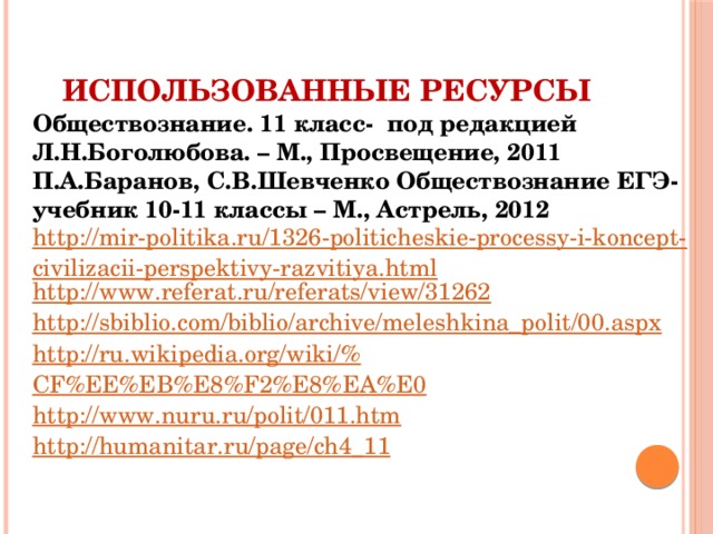 Использованные ресурсы Обществознание. 11 класс- под редакцией Л.Н.Боголюбова. – М., Просвещение, 2011 П.А.Баранов, С.В.Шевченко Обществознание ЕГЭ-учебник 10-11 классы – М., Астрель, 2012 http://mir-politika.ru/1326-politicheskie-processy-i-koncept-civilizacii-perspektivy-razvitiya.html http:// www.referat.ru/referats/view/31262 http:// sbiblio.com/biblio/archive/meleshkina_polit/00.aspx http://ru.wikipedia.org/wiki/% CF%EE%EB%E8%F2%E8%EA%E0 http:// www.nuru.ru/polit/011.htm http:// humanitar.ru/page/ch4_11 