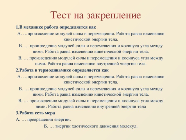 Тест на закрепление 1.В механике работа определяется как А. …произведение модулей силы и перемещения. Работа равна изменению кинетической энергии тела. Б. … произведение модулей силы и перемещения и косинуса угла между ними. Работа равна изменению кинетической энергии тела. В. … произведению модулей силы и перемещения и косинуса угла между ними. Работа равна изменению внутренней энергии тела. 2.Работа в термодинамике определяется как А. …произведение модулей силы и перемещения. Работа равна изменению кинетической энергии тела. Б. … произведение модулей силы и перемещения и косинуса угла между ними. Работа равна изменению кинетической энергии тела. В. … произведению модулей силы и перемещения и косинуса угла между ними. Работа равна изменению внутренней энергии тела 3.Работа есть мера А. … превращения энергии. Б. … энергии хаотического движения молекул.