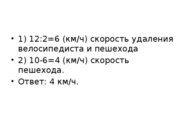 1) 12:2=6 (км/ч) скорость удаления велосипедиста и пешехода 2) 10-6=4 (км/ч) скорость пешехода. Ответ: 4 км/ч. 