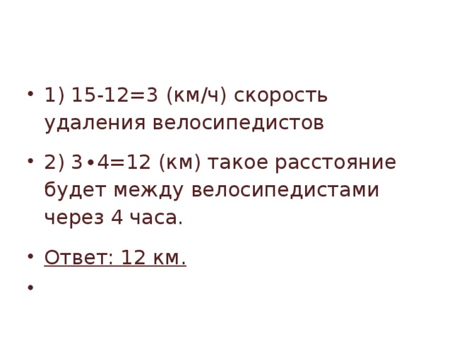 1) 15-12=3 (км/ч) скорость удаления велосипедистов 2) 3∙4=12 (км) такое расстояние будет между велосипедистами через 4 часа. Ответ: 12 км.   