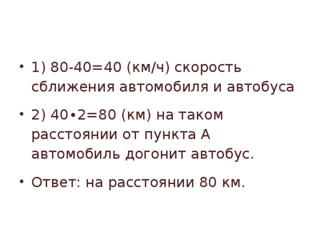 1) 80-40=40 (км/ч) скорость сближения автомобиля и автобуса 2) 40∙2=80 (км) на таком расстоянии от пункта А автомобиль догонит автобус. Ответ: на расстоянии 80 км. 