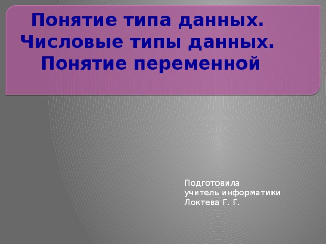 Понятие типа данных.  Числовые типы данных.  Понятие переменной   Подготовила учитель информатики Локтева Г. Г. 