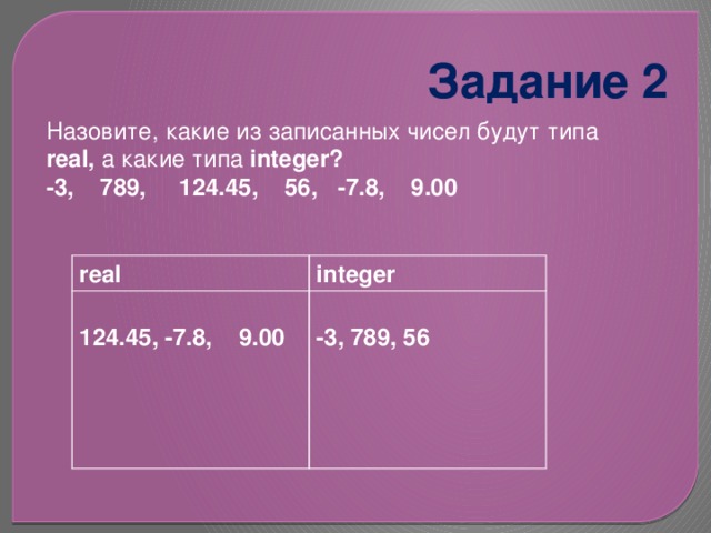 Задание 2 Назовите, какие из записанных чисел будут типа real, а какие типа integer? -3, 789, 124.45, 56, -7.8, 9.00 real integer 124.45, -7.8, 9.00 -3, 789, 56 