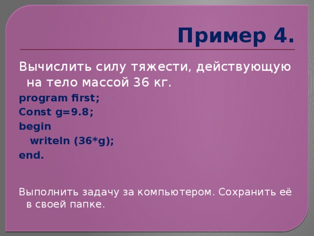 Пример 4. Вычислить силу тяжести, действующую на тело массой 36 кг. program first; Const g=9.8; begin  writeln (36*g); end. Выполнить задачу за компьютером. Сохранить её в своей папке. 