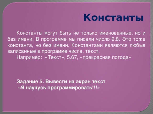 Константы Константы могут быть не только именованные, но и без имени. В программе мы писали число 9.8. Это тоже константа, но без имени. Константами являются любые записанные в программе числа, текст. Например: «Текст», 5.67, «прекрасная погода» Задание 5. Вывести на экран текст  «Я научусь программировать!!!» 