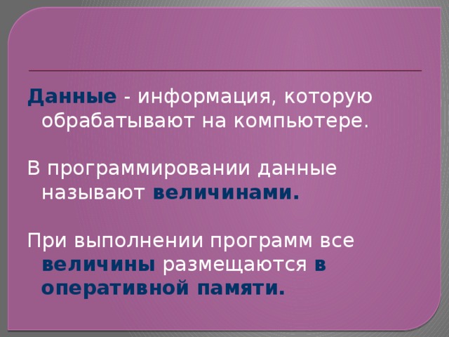 Данные - информация, которую обрабатывают на компьютере. В программировании данные называют  величинами.  При выполнении программ все величины размещаются в оперативной памяти. 