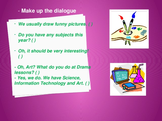 - Make up the dialogue We usually draw funny pictures. ( )  Do you have any subjects this year? ( )  Oh, it should be very interesting! ( )  - Oh, Art? What do you do at Drama lessons? ( ) - Yes, we do. We have Science, Information Technology and Art. ( ) 