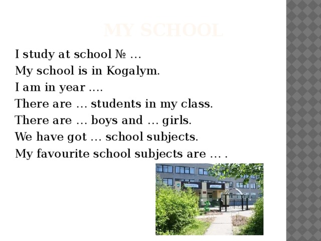  my school I study at school № … My school is in Kogalym. I am in year .... There are … students in my class. There are … boys and … girls. We have got … school subjects. My favourite school subjects are … . 