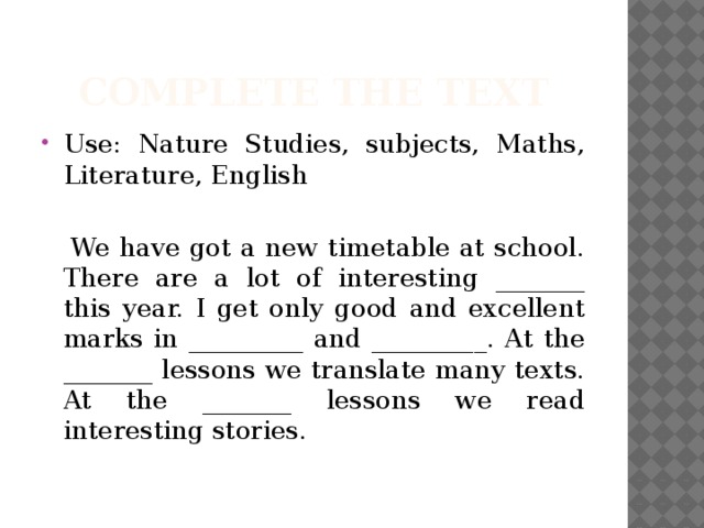 Complete the text Use: Nature Studies, subjects, Maths, Literature, English  We have got a new timetable at school. There are a lot of interesting _______ this year. I get only good and excellent marks in _________ and _________. At the _______ lessons we translate many texts. At the _______ lessons we read interesting stories. 
