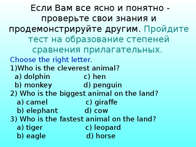  Если Вам все ясно и понятно - проверьте свои знания и продемонстрируйте другим. Пройдите тест на образование степеней сравнения прилагательных.    Choose the right letter. Who is the cleverest animal?  a) dolphin c) hen  b) monkey d) penguin 2) Who is the biggest animal on the land?  a) camel c) giraffe  b) elephant d) cow 3) Who is the fastest animal on the land?  a) tiger c) leopard  b) eagle d) horse 