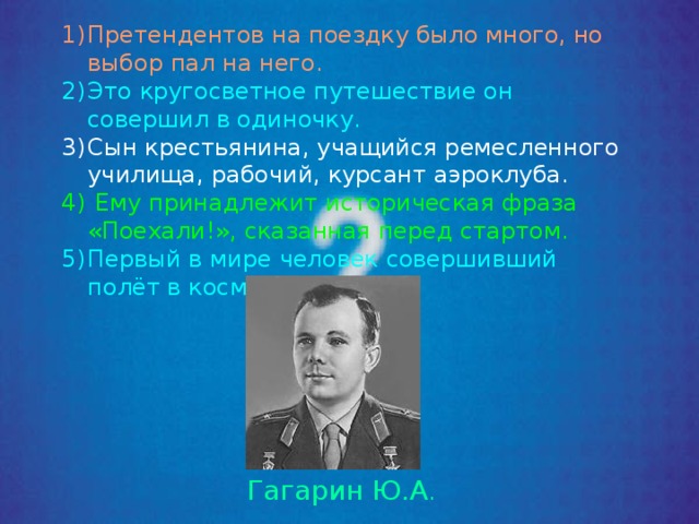 Претендентов на поездку было много, но выбор пал на него. Это кругосветное путешествие он совершил в одиночку. Сын крестьянина, учащийся ремесленного училища, рабочий, курсант аэроклуба.  Ему принадлежит историческая фраза «Поехали!», сказанная перед стартом. Первый в мире человек совершивший полёт в космос. Гагарин Ю.А . 