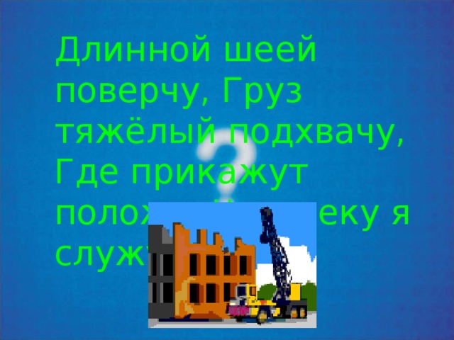 Длинной шеей поверчу, Г руз тяжёлый подхвачу, Где прикажут положу, Ч еловеку я служу. 