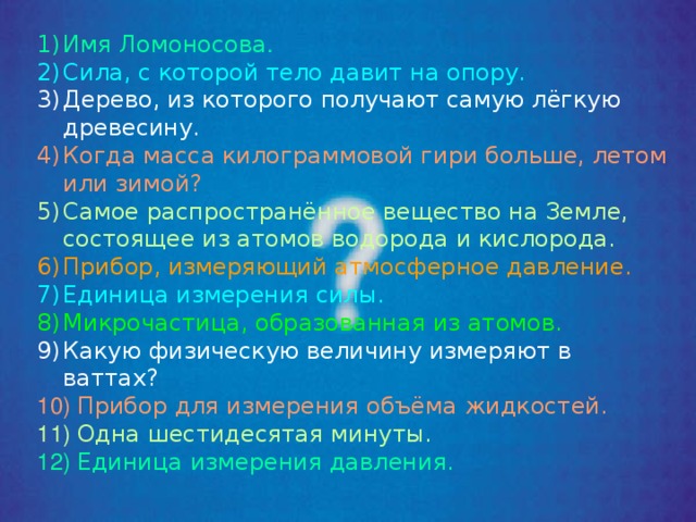 Имя Ломоносова . Сила, с которой тело давит на опору. Дерево, из которого получают самую лёгкую древесину. Когда масса килограммовой гири больше, летом или зимой? Самое распространённое вещество на Земле, состоящее из атомов водорода и кислорода. Прибор, измеряющий атмосферное давление. Единица измерения силы. Микрочастица, образованная из атомов. Какую физическую величину измеряют в ваттах?  Прибор для измерения объёма жидкостей.  Одна шестидесятая минуты.  Единица измерения давления. 