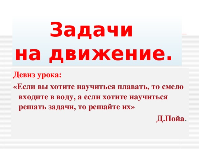  Задачи на движение. Девиз урока: «Если вы хотите научиться плавать, то смело входите в воду, а если хотите научиться решать задачи, то решайте их» Д.Пойа . 