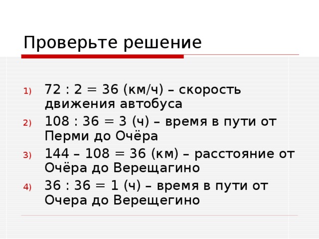 72 : 2 = 36 (км/ч) – скорость движения автобуса 108 : 36 = 3 (ч) – время в пути от Перми до Очёра 144 – 108 = 36 (км) – расстояние от Очёра до Верещагино 36 : 36 = 1 (ч) – время в пути от Очера до Верещегино 