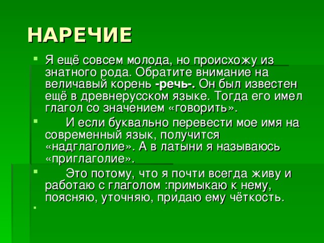  НАРЕЧИЕ Я ещё совсем молода, но происхожу из знатного рода. Обратите внимание на величавый корень -речь-. Он был известен ещё в древнерусском языке. Тогда его имел глагол со значением «говорить».  И если буквально перевести мое имя на современный язык, получится «надглаголие». А в латыни я называюсь «приглаголие».  Это потому, что я почти всегда живу и работаю с глаголом :примыкаю к нему, поясняю, уточняю, придаю ему чёткость. 