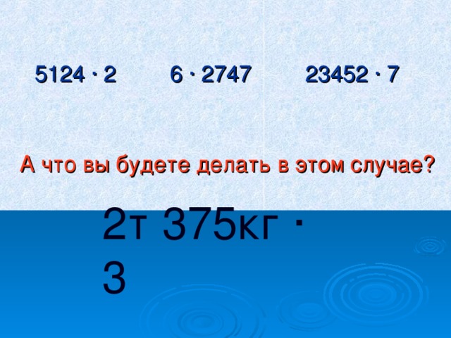 5124 ∙ 2   6 ∙ 2747   23452 ∙ 7 А что вы будете делать в этом случае? 2т 375кг ∙ 3  