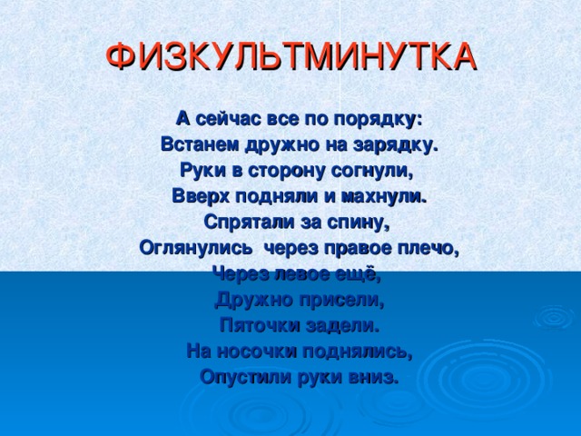 ФИЗКУЛЬТМИНУТКА  А сейчас все по порядку:  Встанем дружно на зарядку.  Руки в сторону согнули,  Вверх подняли и махнули.  Спрятали за спину,  Оглянулись через правое плечо,  Через левое ещё,  Дружно присели,  Пяточки задели.  На носочки поднялись,  Опустили руки вниз.  